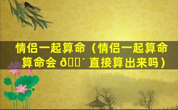 情侣一起算命（情侣一起算命算命会 🐴 直接算出来吗）